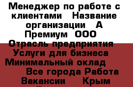 Менеджер по работе с клиентами › Название организации ­ А-Премиум, ООО › Отрасль предприятия ­ Услуги для бизнеса › Минимальный оклад ­ 30 000 - Все города Работа » Вакансии   . Крым,Бахчисарай